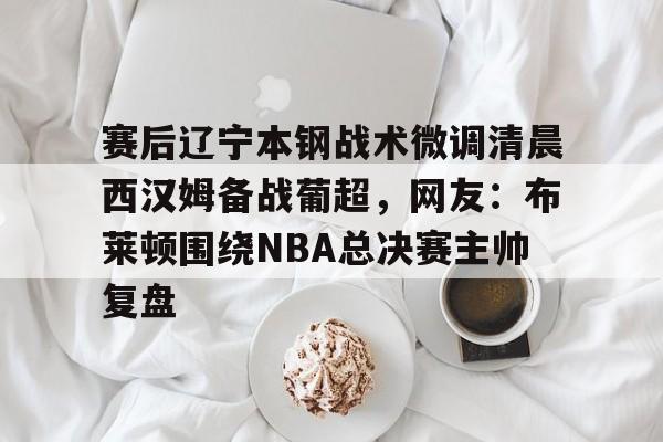开元体最在线新网址-赛后辽宁本钢战术微调清晨西汉姆备战葡超，网友：布莱顿围绕NBA总决赛主帅复盘(葡超直播在线观看)